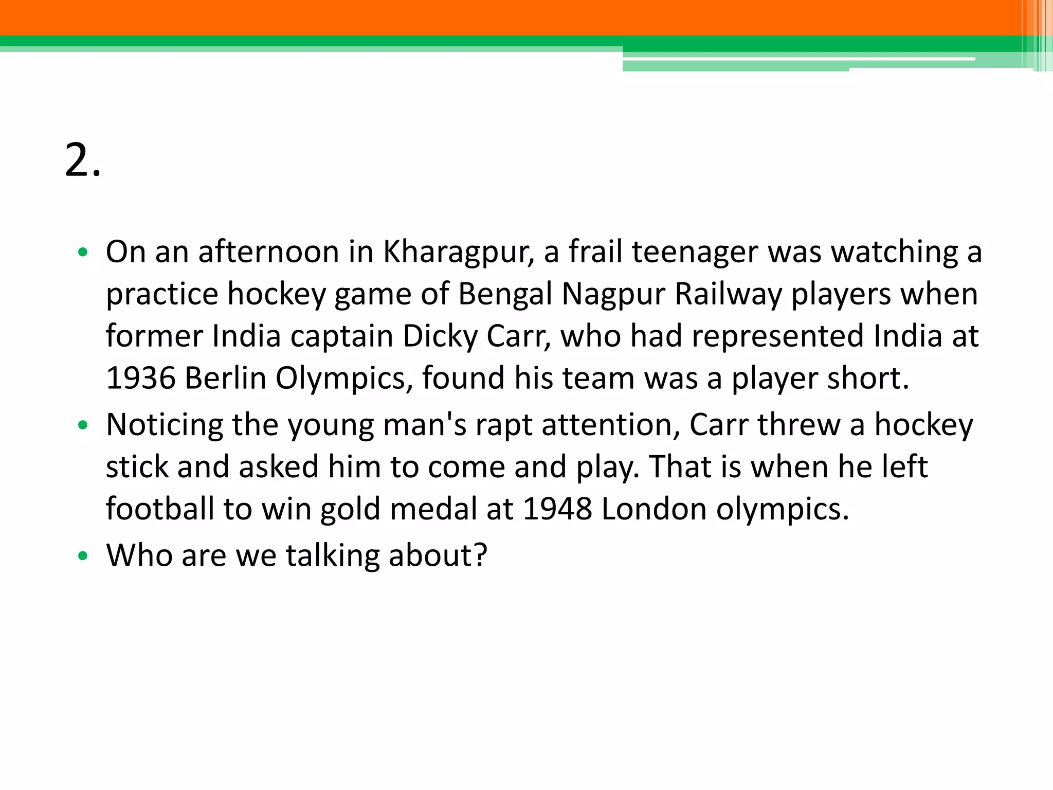 2.
• On an afternoon in Kharagpur, a frail teenager was watching a
practice hockey game of Bengal Nagpur Railway players when
former India captain Dicky Carr, who had represented India at
1936 Berlin Olympics, found his team was a player short.
• Noticing the young man's rapt attention, Carr threw a hockey
stick and asked him to come and play. That is when he left
football to win gold medal at 1948 London olympics.
• Who are we talking about?
 