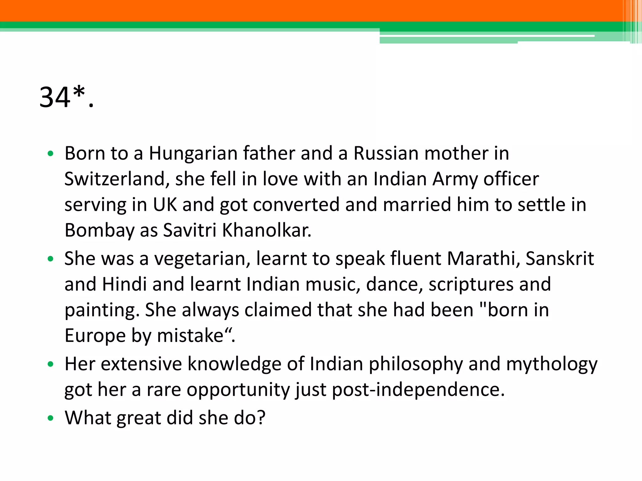 34*.
• Born to a Hungarian father and a Russian mother in
Switzerland, she fell in love with an Indian Army officer
serving in UK and got converted and married him to settle in
Bombay as Savitri Khanolkar.
• She was a vegetarian, learnt to speak fluent Marathi, Sanskrit
and Hindi and learnt Indian music, dance, scriptures and
painting. She always claimed that she had been "born in
Europe by mistake“.
• Her extensive knowledge of Indian philosophy and mythology
got her a rare opportunity just post-independence.
• What great did she do?
 