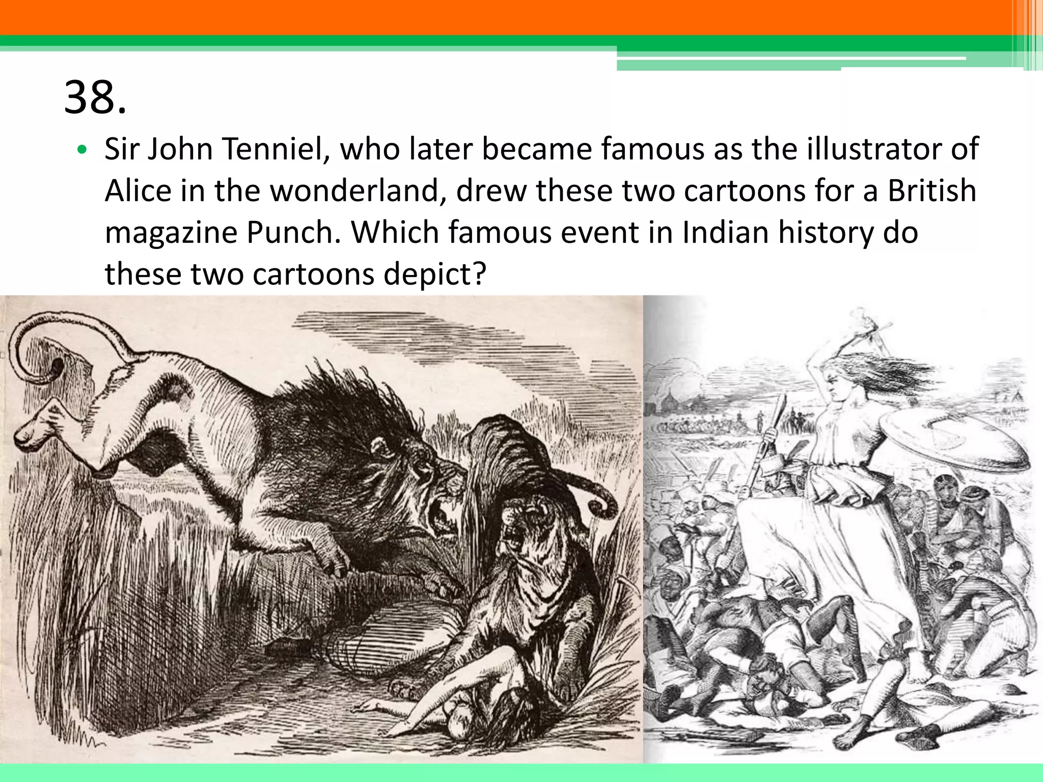 38.
• Sir John Tenniel, who later became famous as the illustrator of
Alice in the wonderland, drew these two cartoons for a British
magazine Punch. Which famous event in Indian history do
these two cartoons depict?
 