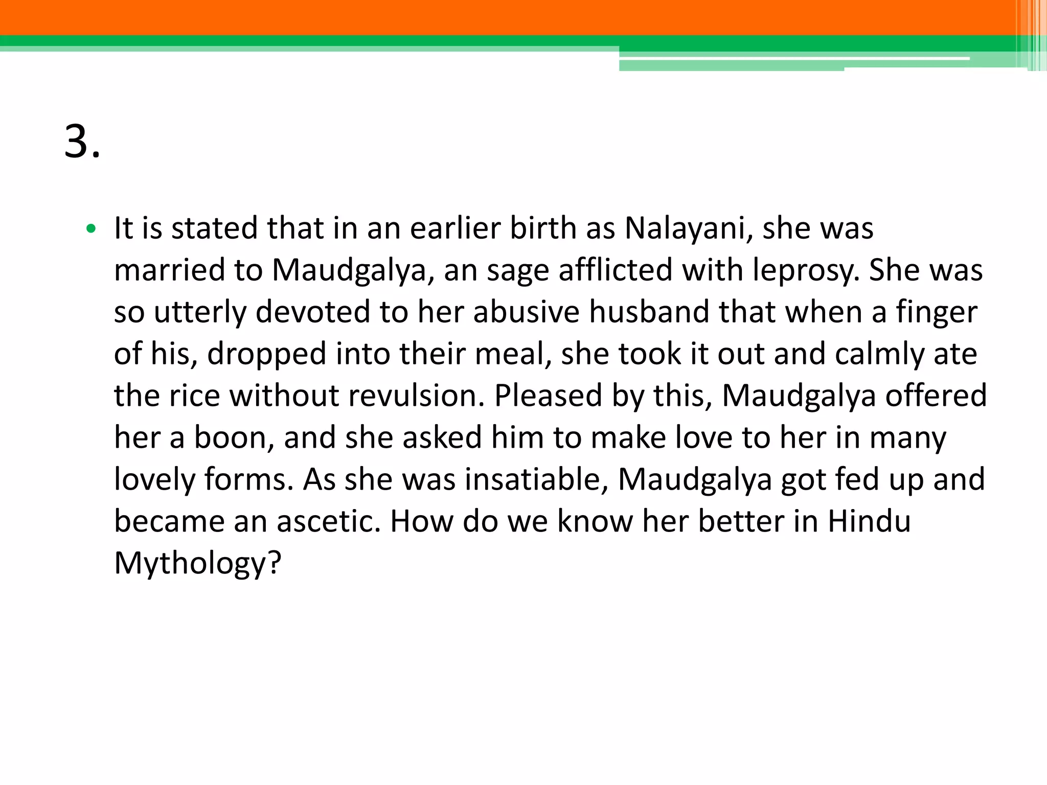 3.
• It is stated that in an earlier birth as Nalayani, she was
married to Maudgalya, an sage afflicted with leprosy. She was
so utterly devoted to her abusive husband that when a finger
of his, dropped into their meal, she took it out and calmly ate
the rice without revulsion. Pleased by this, Maudgalya offered
her a boon, and she asked him to make love to her in many
lovely forms. As she was insatiable, Maudgalya got fed up and
became an ascetic. How do we know her better in Hindu
Mythology?
 
