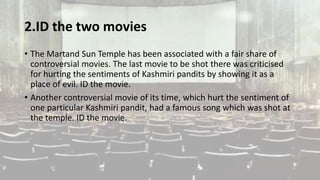 2.ID the two movies
• The Martand Sun Temple has been associated with a fair share of
controversial movies. The last movie to be shot there was criticised
for hurting the sentiments of Kashmiri pandits by showing it as a
place of evil. ID the movie.
• Another controversial movie of its time, which hurt the sentiment of
one particular Kashmiri pandit, had a famous song which was shot at
the temple. ID the movie.
 