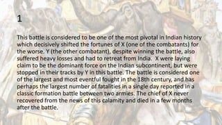 1
This battle is considered to be one of the most pivotal in Indian history
which decisively shifted the fortunes of X (one of the combatants) for
the worse. Y (the other combatant), despite winning the battle, also
suffered heavy losses and had to retreat from India. X were laying
claim to be the dominant force on the Indian subcontinent, but were
stopped in their tracks by Y in this battle. The battle is considered one
of the largest and most eventful fought in the 18th century, and has
perhaps the largest number of fatalities in a single day reported in a
classic formation battle between two armies. The chief of X never
recovered from the news of this calamity and died in a few months
after the battle.
 