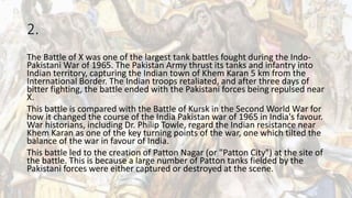 2.
The Battle of X was one of the largest tank battles fought during the Indo-
Pakistani War of 1965. The Pakistan Army thrust its tanks and infantry into
Indian territory, capturing the Indian town of Khem Karan 5 km from the
International Border. The Indian troops retaliated, and after three days of
bitter fighting, the battle ended with the Pakistani forces being repulsed near
X.
This battle is compared with the Battle of Kursk in the Second World War for
how it changed the course of the India Pakistan war of 1965 in India's favour.
War historians, including Dr. Philip Towle, regard the Indian resistance near
Khem Karan as one of the key turning points of the war, one which tilted the
balance of the war in favour of India.
This battle led to the creation of Patton Nagar (or "Patton City") at the site of
the battle. This is because a large number of Patton tanks fielded by the
Pakistani forces were either captured or destroyed at the scene.
 