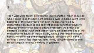 3.
The X wars were fought between the British and the French to decide
who is going to be the dominant colonial power in India. Fought in the
backdrop of the seven year’s war, both the sides were led by
charismatic individuals (Y and Z) intent on expanding their country’s
influence by interfering in local affairs. Eventually, the British side
emerged victorious with their leader Y going on to become one of the
most powerful figures in Indian history, while Z was forced to return
home after suffering embarrassing defeats. Ironically, both Y and Z
suffered a similar fate after returning home, being disowned by their
respective governments and dying in ignominy.
 