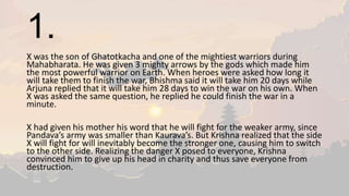 1.
X was the son of Ghatotkacha and one of the mightiest warriors during
Mahabharata. He was given 3 mighty arrows by the gods which made him
the most powerful warrior on Earth. When heroes were asked how long it
will take them to finish the war, Bhishma said it will take him 20 days while
Arjuna replied that it will take him 28 days to win the war on his own. When
X was asked the same question, he replied he could finish the war in a
minute.
X had given his mother his word that he will fight for the weaker army, since
Pandava’s army was smaller than Kaurava’s. But Krishna realized that the side
X will fight for will inevitably become the stronger one, causing him to switch
to the other side. Realizing the danger X posed to everyone, Krishna
convinced him to give up his head in charity and thus save everyone from
destruction.
 