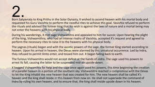 2.Born Satyavrata to King Prithu in the Solar Dynasty, X wished to ascend heaven with his mortal body and
requested his Guru Vasishta to perform the needful rites to achieve this goal. Vasishta refused to perform
the rituals and advised the former king that his wish is against the laws of nature and a mortal being may
not enter the heavens with his physical body.
During his wanderings, X met sage Vishwamitra and appealed to him for succor. Upon hearing the plight
of the king, Vishwamithra, who had an intense rivalry of Vasishta, accepted X's request and agreed to
perform the necessary rites to raise X to the heavens with his physical body.
The yagnas (rituals) began and with the ascetic powers of the sage, the former King started ascending to
heaven. Upon his arrival in heaven, the Devas were alarmed by this unnatural occurrence. Led by Indra,
they refused to permit Xmto enter, and tossed him out. X began falling back to earth.
The furious Vishwamitra would not accept defeat at the hands of Indra. The sage used his powers to
arrest Xs fall, causing the latter to be suspended mid-air upside-down.
X begged Vishwamitra for help and the sage once again used his powers, this time beginning the creation
of a parallel heaven in a portion of the southern sky. Vishwamitra reached a compromise with the Devas
to let the King inhabit the new heaven that was created for him. The new heaven shall be called X's
heaven and the king shall reside in this heaven from now on. He shall not supersede the command of
Indra by ruling his own heaven, and to ensure that, the king shall reside upside down in his heaven.
 