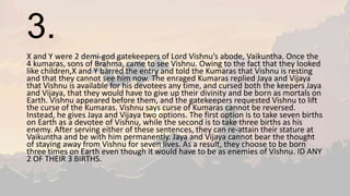 3.
X and Y were 2 demi-god gatekeepers of Lord Vishnu’s abode, Vaikuntha. Once the
4 kumaras, sons of Brahma, came to see Vishnu. Owing to the fact that they looked
like children,X and Y barred the entry and told the Kumaras that Vishnu is resting
and that they cannot see him now. The enraged Kumaras replied Jaya and Vijaya
that Vishnu is available for his devotees any time, and cursed both the keepers Jaya
and Vijaya, that they would have to give up their divinity and be born as mortals on
Earth. Vishnu appeared before them, and the gatekeepers requested Vishnu to lift
the curse of the Kumaras. Vishnu says curse of Kumaras cannot be reversed.
Instead, he gives Jaya and Vijaya two options. The first option is to take seven births
on Earth as a devotee of Vishnu, while the second is to take three births as his
enemy. After serving either of these sentences, they can re-attain their stature at
Vaikuntha and be with him permanently. Jaya and Vijaya cannot bear the thought
of staying away from Vishnu for seven lives. As a result, they choose to be born
three times on Earth even though it would have to be as enemies of Vishnu. ID ANY
2 OF THEIR 3 BIRTHS.
 
