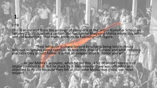 1.
FITB
This is an excerpt from the writings of going-ons at the Jetpur Kamribai School on
January 21, 1915, when a certain Shri Nautamlal Bhagvanji Mehta wrote this letter,
and did something, that many attribute to Rabindranath Tagore.
“Your behavior is characterized by what is being told in Hindu
religious scriptures about saints as to how they should behave and what religious
practices they should follow. It is not an exaggeration to honor you with ______”
As per Mehta’s accounts, when he did this , a lot of senior members of
Jetpur objected to it. But he stuck by it. Headmaster Dave was offended and
objected to its use because they felt at that time Mehta was giving too much
respect.
 