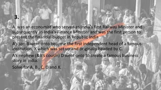 3.
A was an economist who served as India's first Railway Minister and
subsequently as India's Finance Minister and was the first person to
present the financial budget in Republic India.
A’s son B went onto become the first independent head of a famous
institution, X which was set up and originally headed by C.
A’s nephew (&B’s cousin) D went onto to create a famous business
story in India.
Solve for A, B , C, D and X.
 