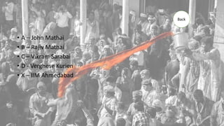 • A – John Mathai
• B – Rajiv Mathai
• C – Vikram Sarabai
• D - Verghese Kurien
• X – IIM Ahmedabad
Back
 