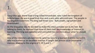 1.
Long time ago, there lived a king called Amarshakti, who ruled the kingdom of
Mahilaropya. He was a good kind man and a very able administrator. The people in
his kingdom loved him. The king had three sons - Bahushakti, Ugrashakti and
Anantshakti.
As the king grew old, he decided to make the most suitable son as his heir. But
talking to them, he realised that none of them had any knowledge or interest in
learning. The king was appalled and consulted his ministers about what he should
do.
One of the ministers advised him to send his sons to a learned Brahmin named X
who was known as an excellent teacher. X taught the princes in an innovative
manner, leading to the origins of Y. ID X and Y.
 