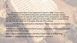 2.
_____ created history when it first appeared in Hindi in 1888. It had such a
powerful impact all around that thousands and thousands of people started
learning Hindi in order to have the first hand feel of this masterpiece. Its spell has
still not worn out, as even today it attracts a lot of readers which is evidenced by
the fact that the novel has so far gone into over fifty editions.
_______ has all the ingredients of an entertainer. There is an element of miraculous
in it, as it has an
element of cunning or dexterity and of course, a good dose of romance. The story
does not proceed in a straight
line. It has many twists and turns, and that is what makes it so absorbing.
Readers of Ivanhoe and Don Quixote may find lot of fun in it.
 