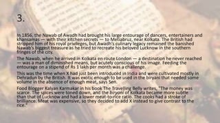 3.
In 1856, the Nawab of Awadh had brought his large entourage of dancers, entertainers and
khansamas — with their kitchen secrets — to Metiabruz, near Kolkata. The British had
stripped him of his royal privileges, but Awadh’s culinary legacy remained the banished
Nawab’s biggest treasure as he tried to recreate his beloved Lucknow in the southern
fringes of the city.
The Nawab, when he arrived in Kolkata en route London — a destination he never reached
— was a man of diminished means, but acutely conscious of his image. Feeding the
entourage on a stipend of Rs 1 lakh per month was a challenge.
This was the time when X had just been introduced in India and were cultivated mostly in
Dehradun by the British. It was exotic enough to be used in the biryani that needed some
volume in the absence of enough meat, says Sen.
Food Blogger Kalyan Karmakar in his book The Travelling Belly writes, "The money was
scarce. The spices were toned down, and the biryani of Kolkata became more subtle
than that of Lucknow and had a lower meat-to-rice ratio. The cooks had a stroke of
brilliance. Meat was expensive, so they decided to add X instead to give contrast to the
rice."
 