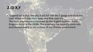 2.ID X,Y
• “Legend has it that one day X will fall into the Y gorge and block the
river, which will then turn aside and flow over the _______ __ ____.”
This local prophecy was recorded by the English explorer Frank
Kingdon-Ward in the 1920s. The prophecy has recently come into
prominence owing to the actions of the Chinese government.
 