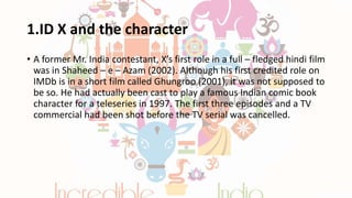 1.ID X and the character
• A former Mr. India contestant, X’s first role in a full – fledged hindi film
was in Shaheed – e – Azam (2002). Although his first credited role on
IMDb is in a short film called Ghungroo (2001), it was not supposed to
be so. He had actually been cast to play a famous Indian comic book
character for a teleseries in 1997. The first three episodes and a TV
commercial had been shot before the TV serial was cancelled.
 