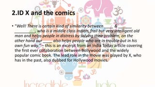 2.ID X and the comics
• “Well! There is certain kind of similarity between ____ & ______
_________, who is a middle class Indian, frail but very intelligent old
man and helps people in distress by solving their problem, on the
other hand our ____ also helps people who are in trouble but in his
own fun way.” – this is an excerpt from an India Today article covering
the first ever collaboration between Bollywood and the widely
popular comic book. The lead role in the movie was played by X, who
has in the past, also dubbed for Hollywood movies.
 