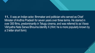 Click to edit Master title style
13
11. X was an Indian actor, filmmaker and politician who served as Chief
Minister ofAndhra Pradesh for seven years over three terms. He starred in
over 300 films, predominantly in Telugu cinema, and was referred to as Viswa
Vikhyatha Nata Sarwa Bhouma.Identify X (Hint: he is more popularly known by
a 3 letter short form)
13
 