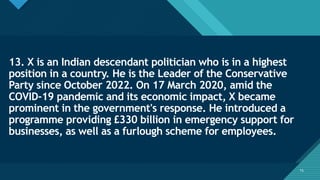 Click to edit Master title style
15
13. X is an Indian descendant politician who is in a highest
position in a country. He is the Leader of the Conservative
Party since October 2022. On 17 March 2020, amid the
COVID-19 pandemic and its economic impact, X became
prominent in the government's response. He introduced a
programme providing £330 billion in emergency support for
businesses, as well as a furlough scheme for employees.
15
 