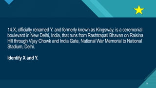 Click to edit Master title style
16
14.X, officially renamed Y, and formerly known as Kingsway, is a ceremonial
boulevard in New Delhi, India, that runs from Rashtrapati Bhavan on Raisina
Hill through Vijay Chowk and India Gate, National War Memorial to National
Stadium, Delhi.
Identify X and Y.
16
 