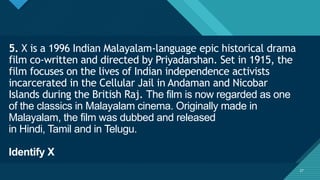 Click to edit Master title style
27
5. X is a 1996 Indian Malayalam-language epic historical drama
film co-written and directed by Priyadarshan. Set in 1915, the
film focuses on the lives of Indian independence activists
incarcerated in the Cellular Jail in Andaman and Nicobar
Islands during the British Raj. The film is now regarded as one
of the classics in Malayalam cinema. Originally made in
Malayalam, the film was dubbed and released
in Hindi, Tamil and in Telugu.
Identify X
27
 