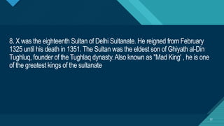 Click to edit Master title style
32
8. X was the eighteenth Sultan of Delhi Sultanate. He reigned from February
1325 until his death in 1351. The Sultan was the eldest son of Ghiyath al-Din
Tughluq, founder of the Tughlaq dynasty.Also known as "Mad King' , he is one
of the greatest kings of the sultanate
32
 