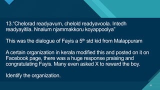 Click to edit Master title style
40
13.“Chelorad readyavum, chelold readyavoola. Intedh
readyayitila. Nnalum njammakkoru koyappoolya”
This was the dialogue of Fayis a 5th std kid from Malappuram
A certain organization in kerala modified this and posted on it on
Facebook page, there was a huge response praising and
congratulating Fayis. Many even asked X to reward the boy.
Identify the organization.
40
 