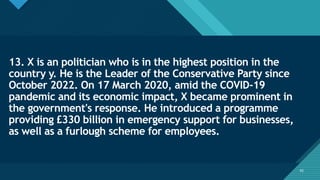 Click to edit Master title style
42
13. X is an politician who is in the highest position in the
country y. He is the Leader of the Conservative Party since
October 2022. On 17 March 2020, amid the COVID-19
pandemic and its economic impact, X became prominent in
the government's response. He introduced a programme
providing £330 billion in emergency support for businesses,
as well as a furlough scheme for employees.
42
 