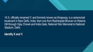 Click to edit Master title style
44
14.X, officially renamed Y, and formerly known as Kingsway, is a ceremonial
boulevard in New Delhi, India, that runs from Rashtrapati Bhavan on Raisina
Hill through Vijay Chowk and India Gate, National War Memorial to National
Stadium, Delhi.
Identify X and Y.
44
 