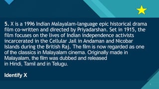 Click to edit Master title style
7
5. X is a 1996 Indian Malayalam-language epic historical drama
film co-written and directed by Priyadarshan. Set in 1915, the
film focuses on the lives of Indian independence activists
incarcerated in the Cellular Jail in Andaman and Nicobar
Islands during the British Raj. The film is now regarded as one
of the classics in Malayalam cinema. Originally made in
Malayalam, the film was dubbed and released
in Hindi, Tamil and in Telugu.
Identify X
7
 