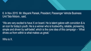 Click to edit Master title style
8
6. In Nov 2015 Mr. Mayank Pareek, President, Passenger Vehicle Business
Unit Tata Motors , said,
“We are very excited to have X on board. He is talent galore with conviction & is
an icon for today’s youth. He is a winner who is trustworthy, reliable, pioneering,
simple and driven by self-belief, which is the core idea of this campaign – ‘What
drives us from within is what makes us great.’
Who is X.
8
 