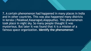 Click to edit Master title style
9
7. A certain phenomenon had happened in many places in India
and in other countries. This was also happened many districts
in kerala ( Palakkad,Kasaragod,Alappuzha). This phenomenon
took place in night sky. So many people thought it was
mysterious. But later it was found that it is a mission of a
famous space organization. Identify the phenomenon
9
 