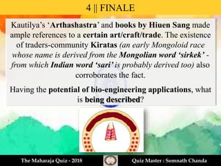 Kautilya’s ‘Arthashastra’ and books by Hiuen Sang made
ample references to a certain art/craft/trade. The existence
of traders-community Kiratas (an early Mongoloid race
whose name is derived from the Mongolian word ‘sirkek’ -
from which Indian word ‘sari’ is probably derived too) also
corroborates the fact.
Having the potential of bio-engineering applications, what
is being described?
4 || FINALE
The Maharaja Quiz - 2018 Quiz Master : Somnath Chanda
 