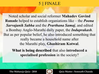 Noted scholar and social reformer Mahadev Govind
Ranade helped to establish organiations like – the Poona
Sarvajanik Sabha and the Prarthana Samaj, and edited
a Bombay Anglo-Marathi daily paper, the Induprakash.
But as per popular belief, he also introduced something that
really became a household name after
the Marathi play, Ghashiram Kotwal.
What is being described that also introduced a
specialised profession in the society?
5 || FINALE
The Maharaja Quiz - 2018 Quiz Master : Somnath Chanda
 