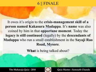 It owes it’s origin to the crisis-management skill of a
person named Kakasura Madappa. It’s name was also
coined by him in that opportune moment. Today the
legacy is still continued (legally) by the descendants of
Madappa who run a small establishment in the Sayaji Rao
Road, Mysore.
What is being talked about?
6 || FINALE
The Maharaja Quiz - 2018 Quiz Master : Somnath Chanda
 