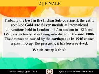 Probably the best in the Indian Sub-continent, the entity
received Gold and Silver medals at International
conventions held in London and Amsterdam in 1886 and
1895, respectively, after being introduced in the mid 1800s.
The destruction caused by the earthquake in 1905 caused
a great hiccup. But presently, it has been revived.
Which entity is this?
2 || FINALE
The Maharaja Quiz - 2018 Quiz Master : Somnath Chanda
 