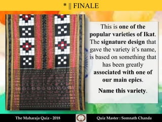 This is one of the
popular varieties of Ikat.
The signature design that
gave the variety it’s name,
is based on something that
has been greatly
associated with one of
our main epics.
Name this variety.
* || FINALE
The Maharaja Quiz - 2018 Quiz Master : Somnath Chanda
 