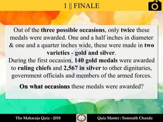 Out of the three possible occasions, only twice these
medals were awarded. One and a half inches in diameter
& one and a quarter inches wide, these were made in two
varieties - gold and silver.
During the first occasion, 140 gold medals were awarded
to ruling chiefs and 2,567 in silver to other dignitaries,
government officials and members of the armed forces.
On what occasions these medals were awarded?
1 || FINALE
The Maharaja Quiz - 2018 Quiz Master : Somnath Chanda
 