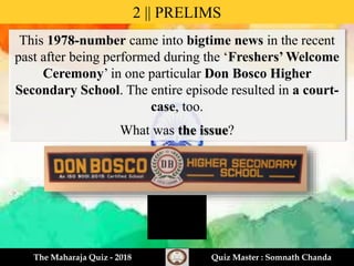 This 1978-number came into bigtime news in the recent
past after being performed during the ‘Freshers’ Welcome
Ceremony’ in one particular Don Bosco Higher
Secondary School. The entire episode resulted in a court-
case, too.
What was the issue?
2 || PRELIMS
The Maharaja Quiz - 2018 Quiz Master : Somnath Chanda
 