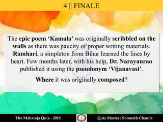 The epic poem ‘Kamala’ was originally scribbled on the
walls as there was paucity of proper writing materials.
Ramhari, a simpleton from Bihar learned the lines by
heart. Few months later, with his help, Dr. Narayanrao
published it using the pseudonym ‘Vijanavasi’.
Where it was originally composed?
4 || FINALE
The Maharaja Quiz - 2018 Quiz Master : Somnath Chanda
 
