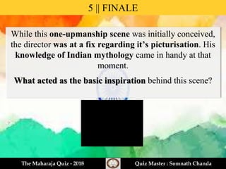 While this one-upmanship scene was initially conceived,
the director was at a fix regarding it’s picturisation. His
knowledge of Indian mythology came in handy at that
moment.
What acted as the basic inspiration behind this scene?
5 || FINALE
The Maharaja Quiz - 2018 Quiz Master : Somnath Chanda
 
