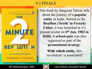 This book by Sangeeta Talwar tells
about the journey of a popular
entity in India. Started as the
Bouillon (‘broth’ in French)
Cubes, it was launched in it’s
present avatar on 6th Jan, 1983 in
Delhi. A school-quiz was also
organised as part of the
promotional strategy.
With which entity, this
‘revolution’ is associated?
6 || FINALE
The Maharaja Quiz - 2018 Quiz Master : Somnath Chanda
 