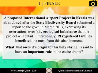 A proposed International Airport Project in Kerala was
abandoned after the State Biodiversity Board submitted a
report to the govt. in March 2013, expressing its
reservations over ‘the ecological imbalance that the
project will entail’. Interestingly, 19 registered families
benefitted the most from this abandonment.
What, that owes it’s origin to this holy shrine, is said to
have an important role in the entire drama?
1 || FINALE
The Maharaja Quiz - 2018 Quiz Master : Somnath Chanda
 