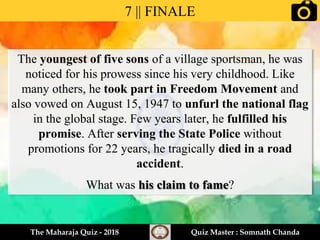 The youngest of five sons of a village sportsman, he was
noticed for his prowess since his very childhood. Like
many others, he took part in Freedom Movement and
also vowed on August 15, 1947 to unfurl the national flag
in the global stage. Few years later, he fulfilled his
promise. After serving the State Police without
promotions for 22 years, he tragically died in a road
accident.
What was his claim to fame?
7 || FINALE
The Maharaja Quiz - 2018 Quiz Master : Somnath Chanda
 