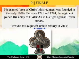 Nicknamed ‘Ace of Clubs’, this regiment was founded in
the early 1600s. Between 1781 and 1784, the regiment
joined the army of Hyder Ali in his fight against British
troops.
How did this regiment create history in 2016?
9 || FINALE
The Maharaja Quiz - 2018 Quiz Master : Somnath Chanda
 