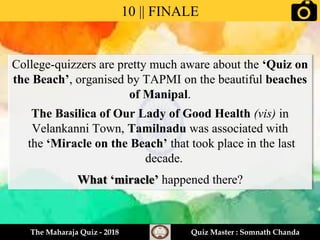 College-quizzers are pretty much aware about the ‘Quiz on
the Beach’, organised by TAPMI on the beautiful beaches
of Manipal.
The Basilica of Our Lady of Good Health (vis) in
Velankanni Town, Tamilnadu was associated with
the ‘Miracle on the Beach’ that took place in the last
decade.
What ‘miracle’ happened there?
10 || FINALE
The Maharaja Quiz - 2018 Quiz Master : Somnath Chanda
 