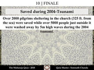 10 || FINALE
Saved during 2004-Tsunami
Over 2000 pilgrims sheltering in the church (325 ft. from
the sea) were saved while over 5000 people just outside it
were washed away by 5m high waves during the 2004
tsunami.
The Maharaja Quiz - 2018 Quiz Master : Somnath Chanda
 