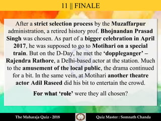 After a strict selection process by the Muzaffarpur
administration, a retired history prof. Bhojnandan Prasad
Singh was chosen. As part of a bigger celebration in April
2017, he was supposed to go to Motihari on a special
train. But on the D-Day, he met the ‘doppleganger’ –
Rajendra Rathore, a Delhi-based actor at the station. Much
to the amusement of the local public, the drama continued
for a bit. In the same vein, at Motihari another theatre
actor Adil Raseed did his bit to entertain the crowd.
For what ‘role’ were they all chosen?
11 || FINALE
The Maharaja Quiz - 2018 Quiz Master : Somnath Chanda
 