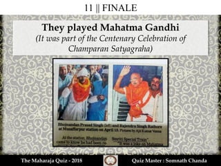 11 || FINALE
They played Mahatma Gandhi
(It was part of the Centenary Celebration of
Champaran Satyagraha)
The Maharaja Quiz - 2018 Quiz Master : Somnath Chanda
 