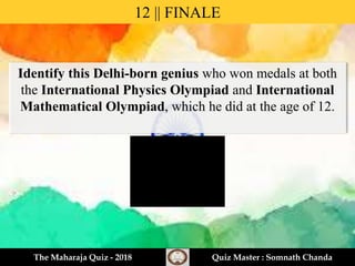 Identify this Delhi-born genius who won medals at both
the International Physics Olympiad and International
Mathematical Olympiad, which he did at the age of 12.
12 || FINALE
The Maharaja Quiz - 2018 Quiz Master : Somnath Chanda
 