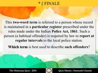 * || FINALE
The Maharaja Quiz - 2018 Quiz Master : Somnath Chanda
This two-word term is referred to a person whose record
is maintained in a particular register prescribed under the
rules made under the Indian Police Act, 1861. Such a
person (a habitual offender) is required by law to report at
regular intervals to the local police station.
Which term is best used to describe such offenders?
 